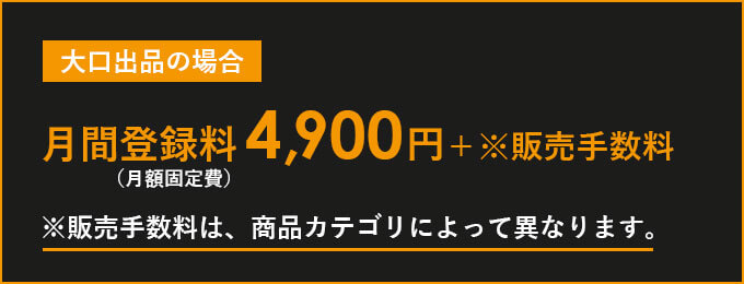 大口出品サービス 月間登録料（月額固定）：4,900円＋販売手数料 ※販売手数料は、商品カテゴリによって異なります。