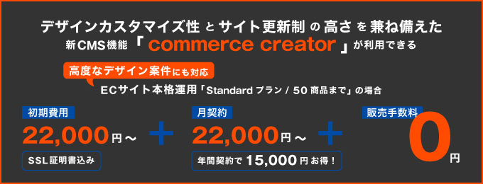 futureshop デザインカスタマイズ性とサイト更新制の高さを兼ね備えた新CMS機能「commerce creator」が利用できる高度なデザイン案件にも対応ECサイト本格運用「Standardプラン/５０商品まで」の場合:初期費用22,0000円（SSL証明書込み）＋月契約22,000円（年間契約で15,000円お得！）＋販売手数料0円